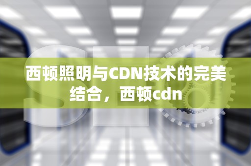 西顿照明与CDN技术的完美结合，西顿cdn
