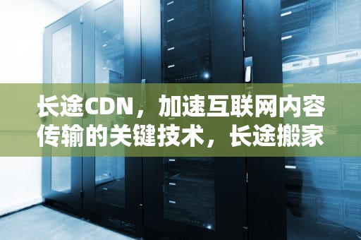 长途CDN，加速互联网内容传输的关键技术，长途搬家公司哪家便宜又好
