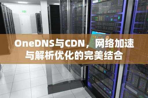 OneDNS与CDN，网络加速与解析优化的完美结合
