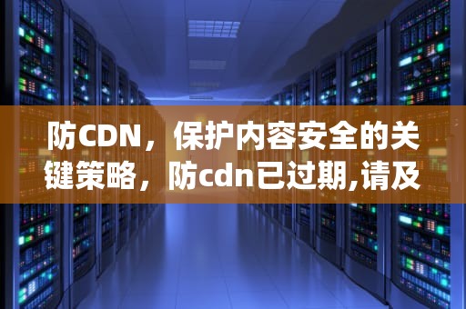 防CDN，保护内容安全的关键策略，防cdn已过期,请及时续费或者解析回服务器ip