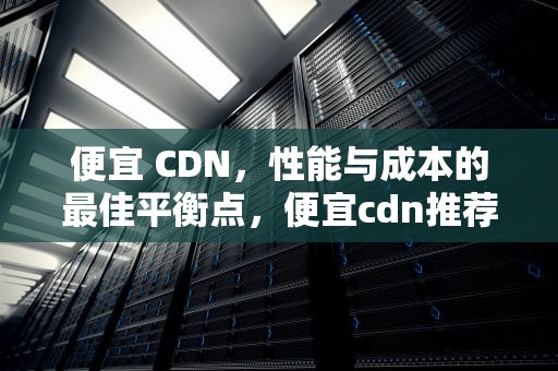 便宜 CDN，性能与成本的最佳平衡点，便宜cdn推荐