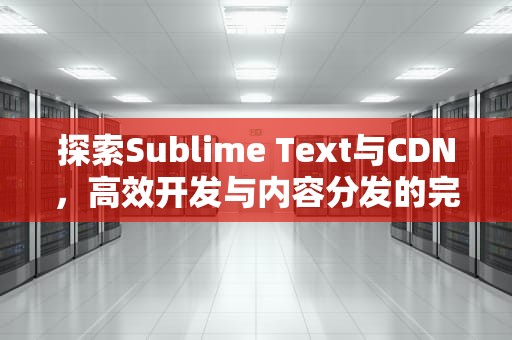 探索Sublime Text与CDN，高效开发与内容分发的完美结合