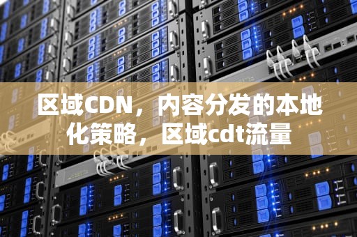 区域CDN，内容分发的本地化策略，区域cdt流量