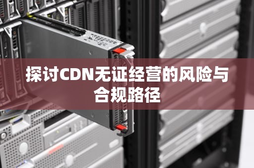 探讨CDN无证经营的风险与合规路径