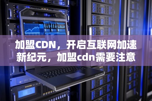 加盟CDN，开启互联网加速新纪元，加盟cdn需要注意什么事项