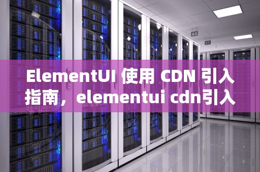 ElementUI 使用 CDN 引入指南，elementui cdn引入 隐患
