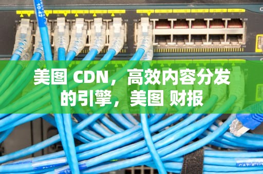 美图 CDN，高效内容分发的引擎，美图 财报