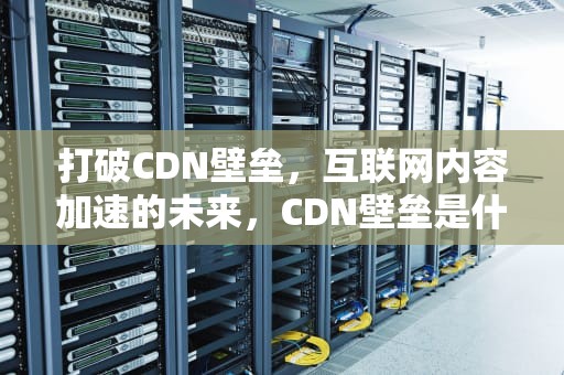 打破CDN壁垒，互联网内容加速的未来，CDN壁垒是什么