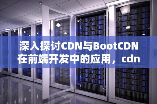 深入探讨CDN与BootCDN在前端开发中的应用，cdn bootcss上的资源稳定么