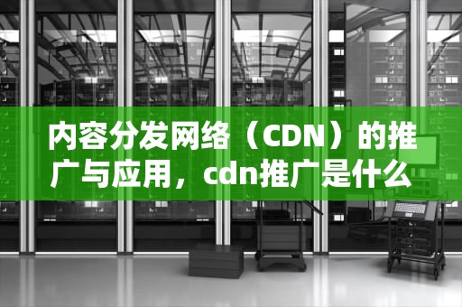 内容分发网络（CDN）的推广与应用，cdn推广是什么意思