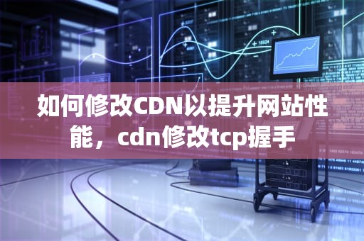 如何修改CDN以提升网站性能，cdn修改tcp握手