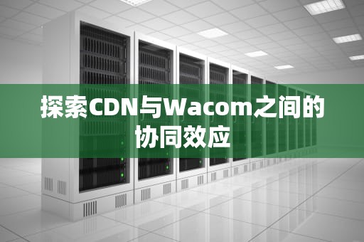 探索CDN与Wacom之间的协同效应