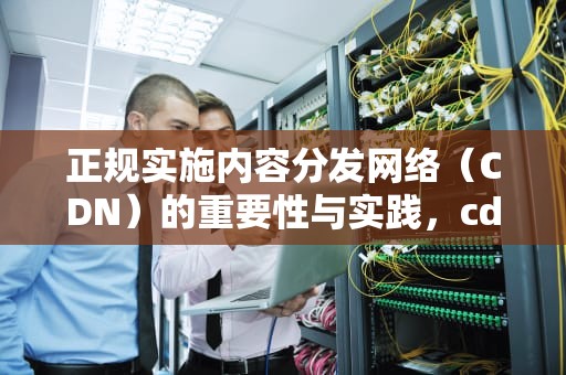 正规实施内容分发网络（CDN）的重要性与实践，cdn正规流程