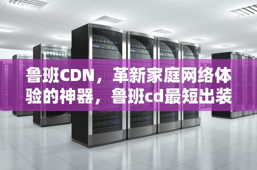 鲁班CDN，革新家庭网络体验的神器，鲁班cd最短出装