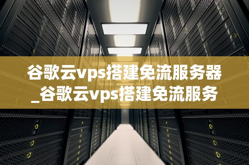 谷歌云vps搭建免流服务器_谷歌云vps搭建免流服务器教程_谷歌云VPS搭建免流服务器的全面指南
