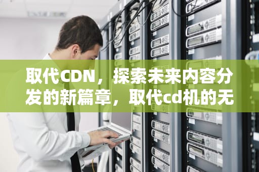 取代CDN，探索未来内容分发的新篇章，取代cd机的无损播放器