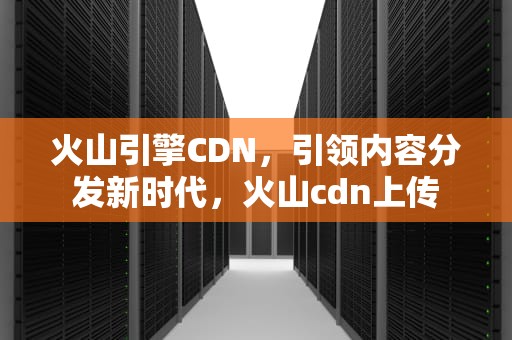 火山引擎CDN，引领内容分发新时代，火山cdn上传