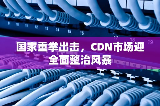 国家重拳出击，CDN市场迎全面整治风暴