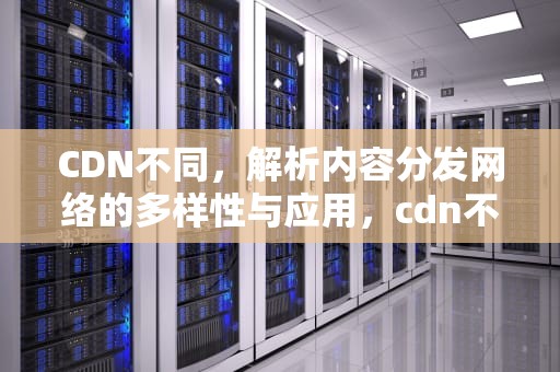 CDN不同，解析内容分发网络的多样性与应用，cdn不同域名的原因