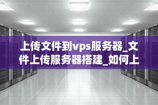上传文件到vps服务器_文件上传服务器搭建_如何上传文件到VPS服务器