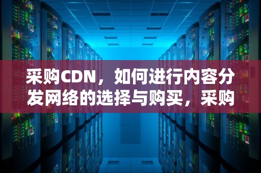 采购CDN，如何进行内容分发网络的选择与购买，采购CDN