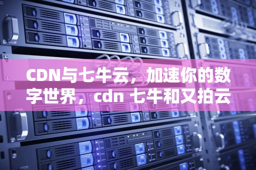 CDN与七牛云，加速你的数字世界，cdn 七牛和又拍云