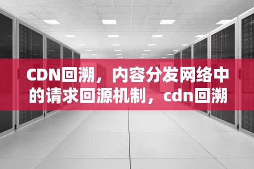 CDN回溯，内容分发网络中的请求回源机制，cdn回溯