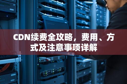 CDN续费全攻略，费用、方式及注意事项详解