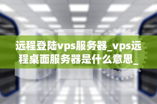 远程登陆vps服务器_vps远程桌面服务器是什么意思_远程登陆VPS服务器的全面指南