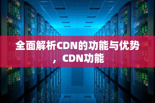 全面解析CDN的功能与优势，CDN功能