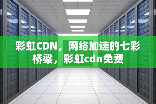 彩虹CDN，网络加速的七彩桥梁，彩虹cdn免费