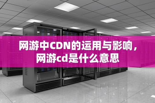 网游中CDN的运用与影响，网游cd是什么意思