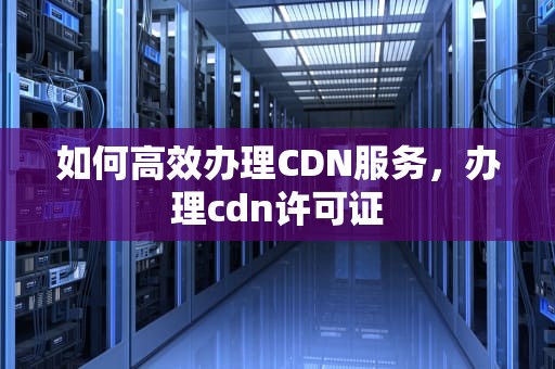 如何高效办理CDN服务，办理cdn许可证