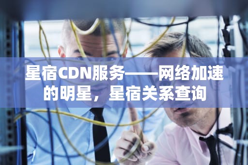 星宿CDN服务——网络加速的明星，星宿关系查询