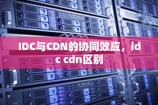 IDC与CDN的协同效应，idc cdn区别