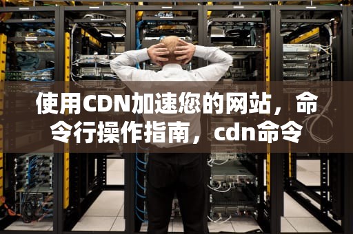 使用CDN加速您的网站，命令行操作指南，cdn命令