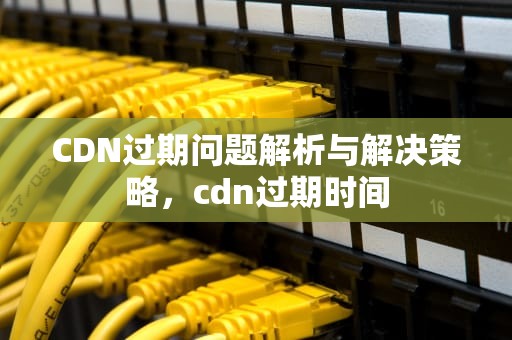 CDN过期问题解析与解决策略，cdn过期时间