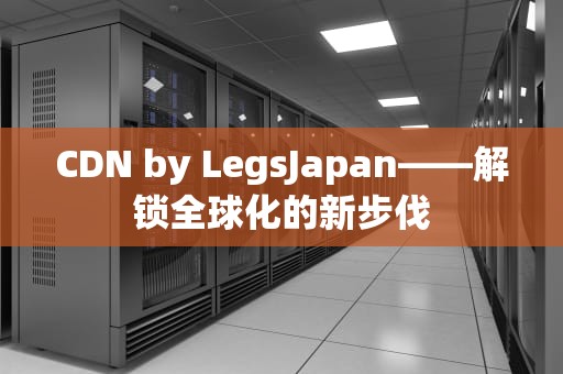 CDN by LegsJapan——解锁全球化的新步伐