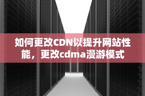 如何更改CDN以提升网站性能，更改cdma漫游模式