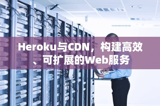 Heroku与CDN，构建高效、可扩展的Web服务