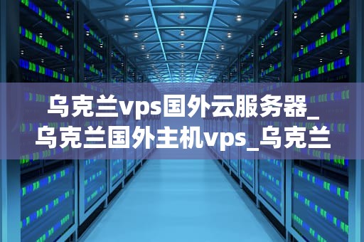乌克兰vps国外云服务器_乌克兰国外主机vps_乌克兰VPS国外云服务器的全面解析
