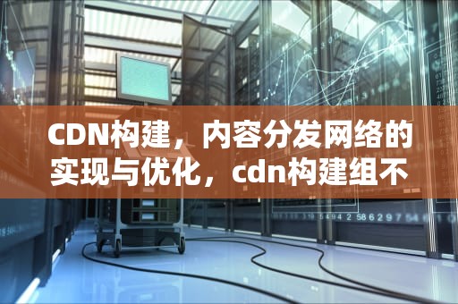 CDN构建，内容分发网络的实现与优化，cdn构建组不存在生成计算书失败