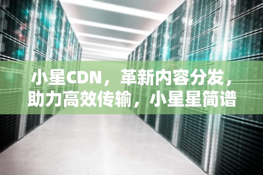 小星CDN，革新内容分发，助力高效传输，小星星简谱