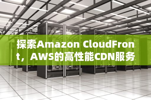 探索Amazon CloudFront，AWS的高性能CDN服务，cloudfront cdn网站发送请求数据不对