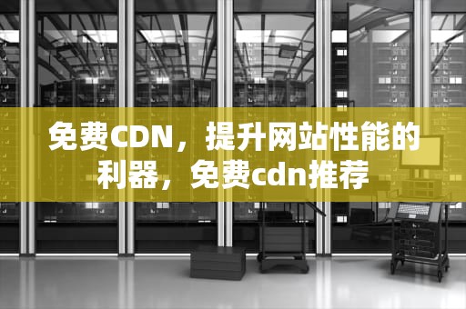 免费CDN，提升网站性能的利器，免费cdn推荐