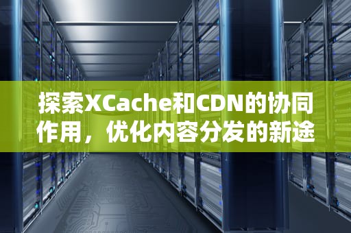探索XCache和CDN的协同作用，优化内容分发的新途径