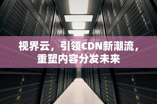 视界云，引领CDN新潮流，重塑内容分发未来