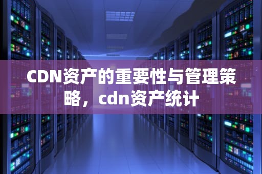 CDN资产的重要性与管理策略，cdn资产统计