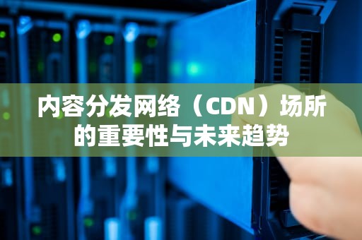 内容分发网络（CDN）场所的重要性与未来趋势