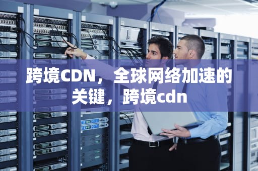 跨境CDN，全球网络加速的关键，跨境cdn